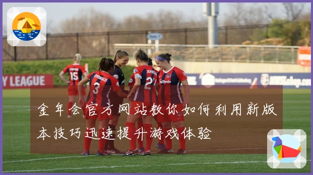 金年会官方网站教你如何利用新版本技巧迅速提升游戏体验