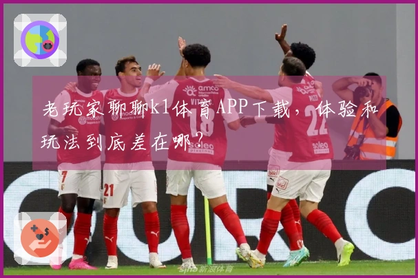 老玩家聊聊k1体育APP下载，体验和玩法到底差在哪？