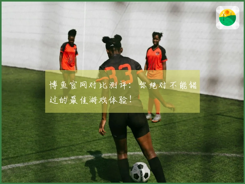 博鱼官网对比测评：你绝对不能错过的最佳游戏体验！