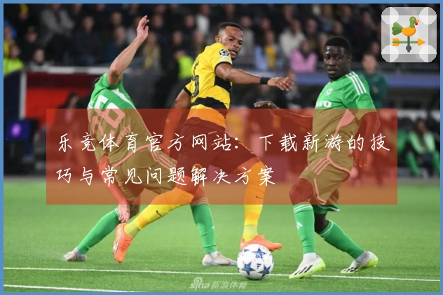 乐竞体育官方网站：下载新游的技巧与常见问题解决方案
