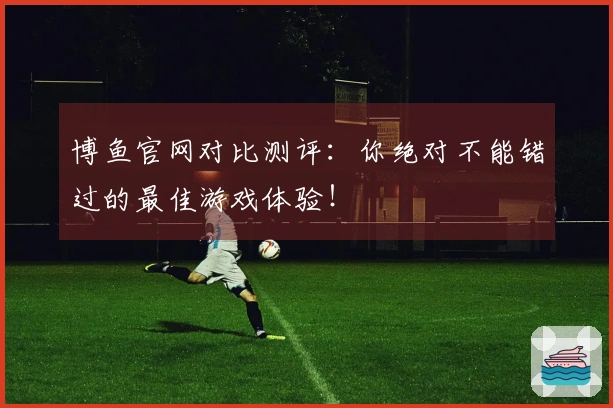 博鱼官网对比测评：你绝对不能错过的最佳游戏体验！